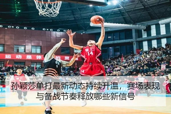 孙颖莎单打最新动态持续升温，赛场表现与备战节奏释放哪些新信号